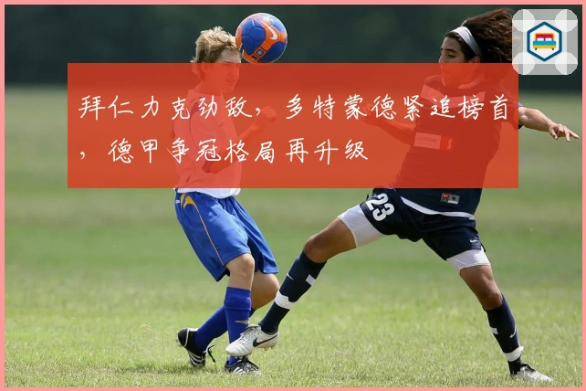 拜仁力克劲敌，多特蒙德紧追榜首，德甲争冠格局再升级