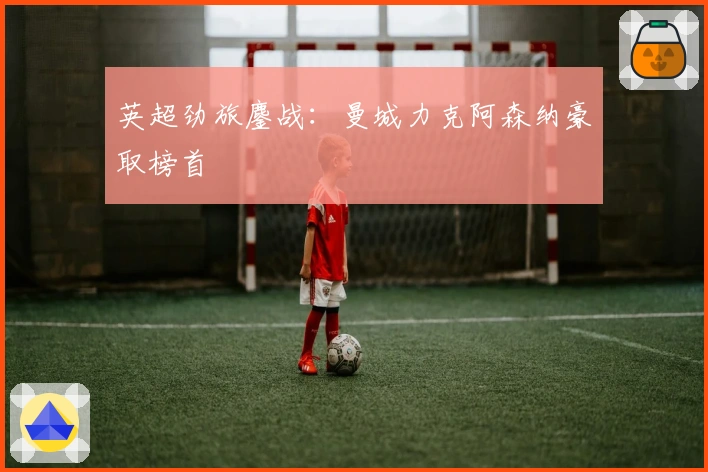 英超劲旅鏖战：曼城力克阿森纳豪取榜首