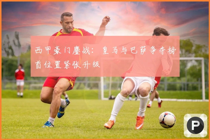 西甲豪门鏖战：皇马与巴萨争夺榜首位置紧张升级