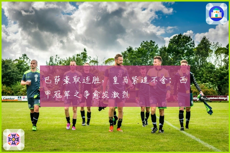 巴萨豪取连胜，皇马紧追不舍：西甲冠军之争愈发激烈