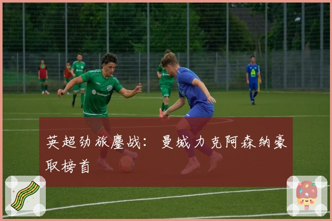 英超劲旅鏖战：曼城力克阿森纳豪取榜首