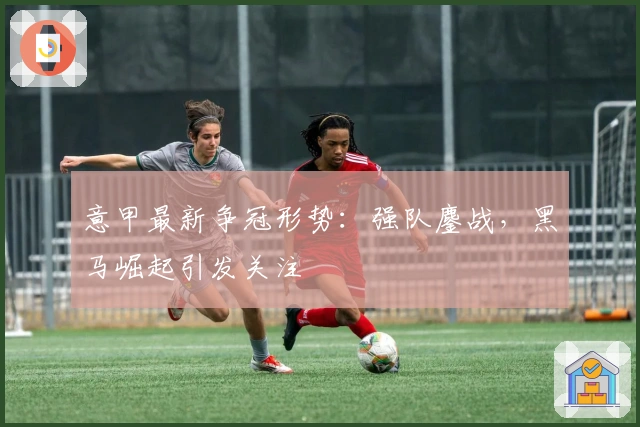 意甲最新争冠形势：强队鏖战，黑马崛起引发关注