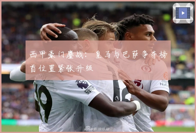 西甲豪门鏖战：皇马与巴萨争夺榜首位置紧张升级