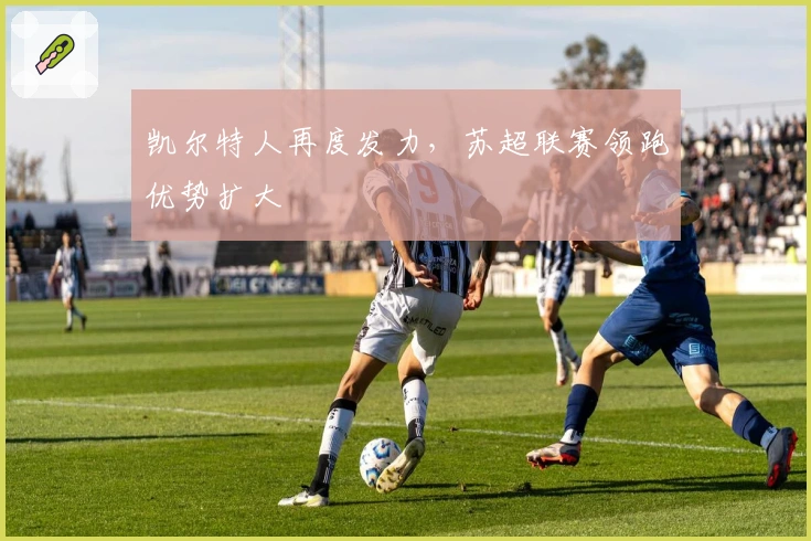 凯尔特人再度发力，苏超联赛领跑优势扩大