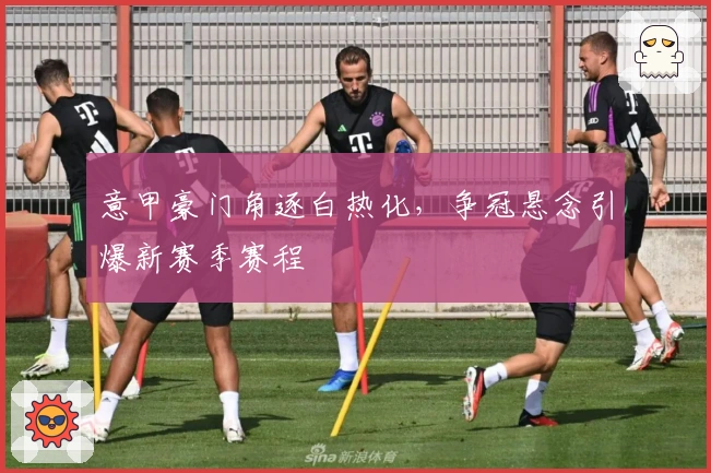 意甲豪门角逐白热化，争冠悬念引爆新赛季赛程