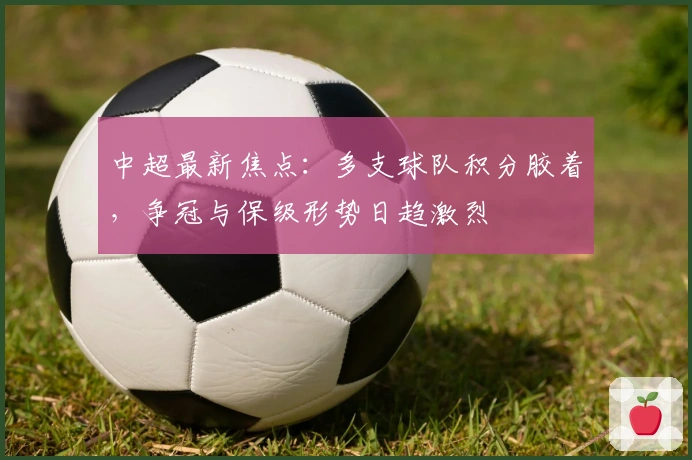 中超最新焦点：多支球队积分胶着，争冠与保级形势日趋激烈