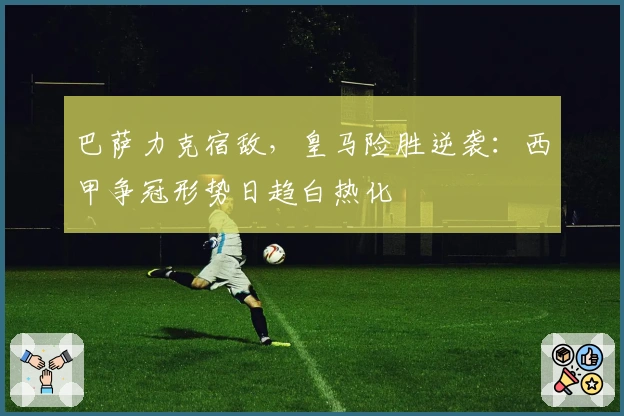 巴萨力克宿敌，皇马险胜逆袭：西甲争冠形势日趋白热化